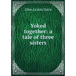 Yoked together a tale of three sisters Ellen Louisa Davis  